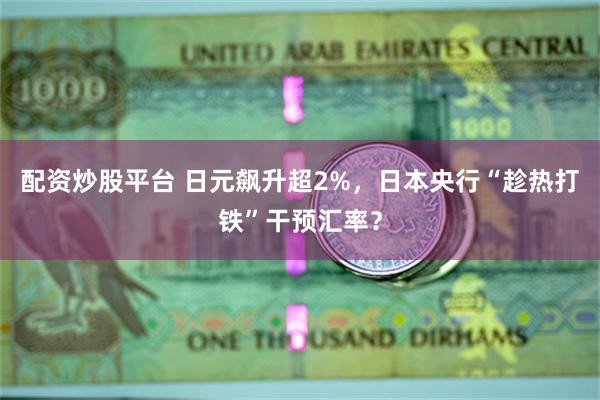 配资炒股平台 日元飙升超2%，日本央行“趁热打铁”干预汇率？