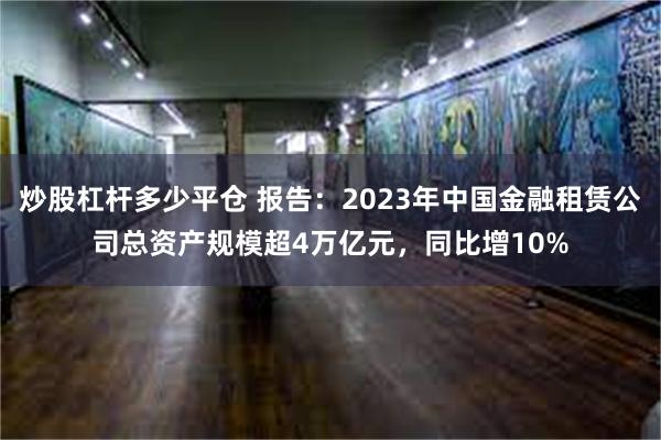 炒股杠杆多少平仓 报告：2023年中国金融租赁公司总资产规模超4万亿元，同比增10%