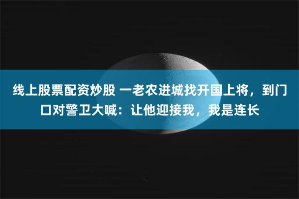 线上股票配资炒股 一老农进城找开国上将，到门口对警卫大喊：让他迎接我，我是连长