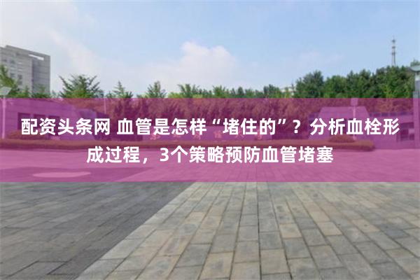 配资头条网 血管是怎样“堵住的”？分析血栓形成过程，3个策略预防血管堵塞