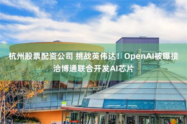 杭州股票配资公司 挑战英伟达！OpenAI被曝接洽博通联合开发AI芯片