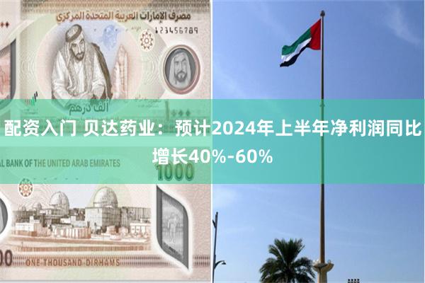 配资入门 贝达药业：预计2024年上半年净利润同比增长40%-60%