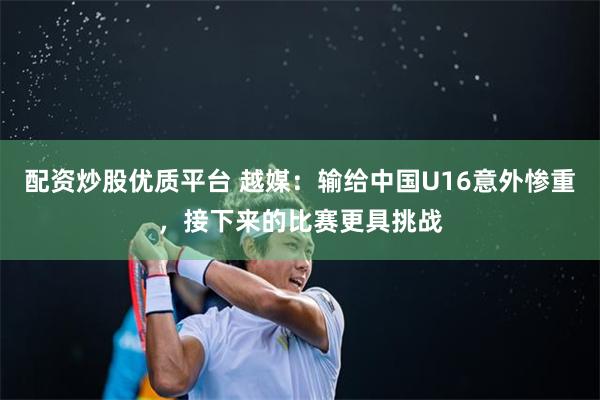 配资炒股优质平台 越媒：输给中国U16意外惨重，接下来的比赛更具挑战