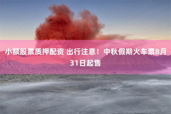 小额股票质押配资 出行注意！中秋假期火车票8月31日起售