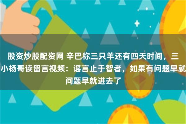 股资炒股配资网 辛巴称三只羊还有四天时间，三只羊发小杨哥读留言视频：谣言止于智者，如果有问题早就进去了