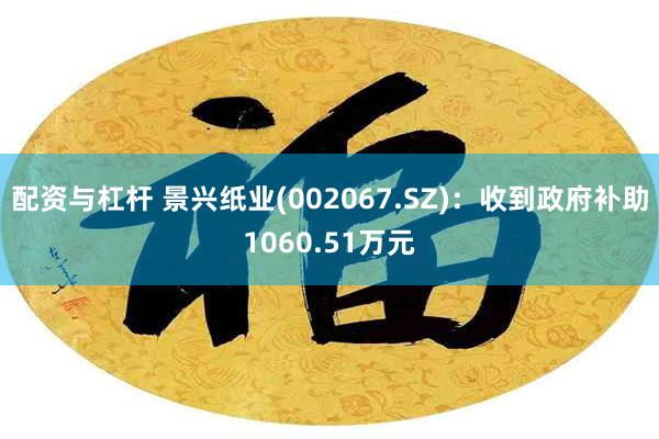 配资与杠杆 景兴纸业(002067.SZ)：收到政府补助1060.51万元