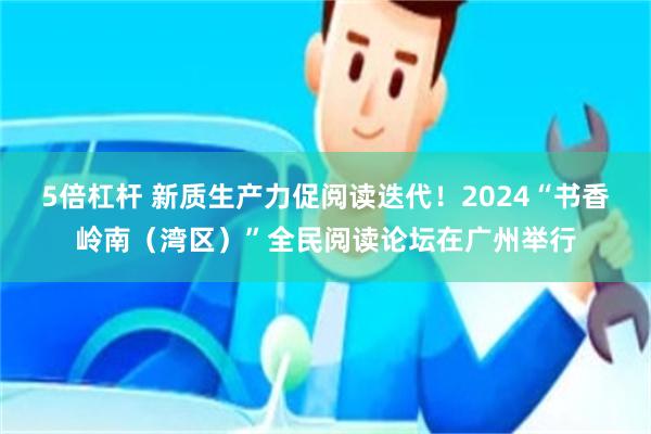 5倍杠杆 新质生产力促阅读迭代！2024“书香岭南（湾区）”全民阅读论坛在广州举行