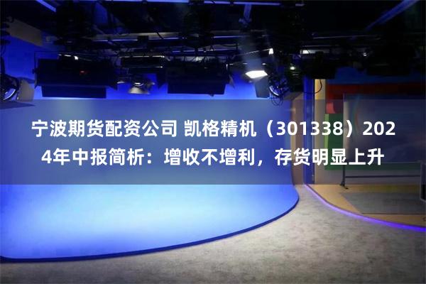 宁波期货配资公司 凯格精机（301338）2024年中报简析：增收不增利，存货明显上升