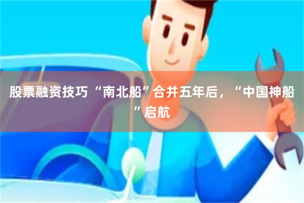 股票融资技巧 “南北船”合并五年后，“中国神船”启航