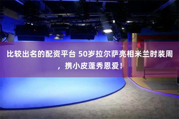 比较出名的配资平台 50岁拉尔萨亮相米兰时装周，携小皮蓬秀恩爱！