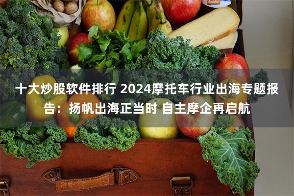 十大炒股软件排行 2024摩托车行业出海专题报告：扬帆出海正当时 自主摩企再启航