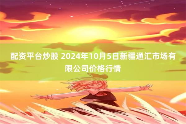 配资平台炒股 2024年10月5日新疆通汇市场有限公司价格行情