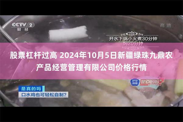 股票杠杆过高 2024年10月5日新疆绿珠九鼎农产品经营管理有限公司价格行情