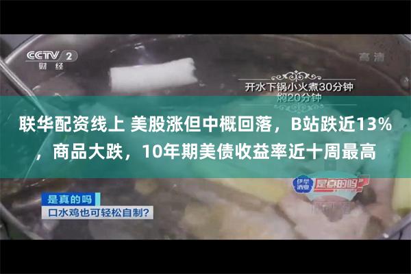 联华配资线上 美股涨但中概回落，B站跌近13%，商品大跌，10年期美债收益率近十周最高