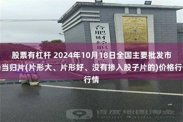 股票有杠杆 2024年10月18日全国主要批发市场当归片(片形大、片形好、没有掺入股子片的)价格行情