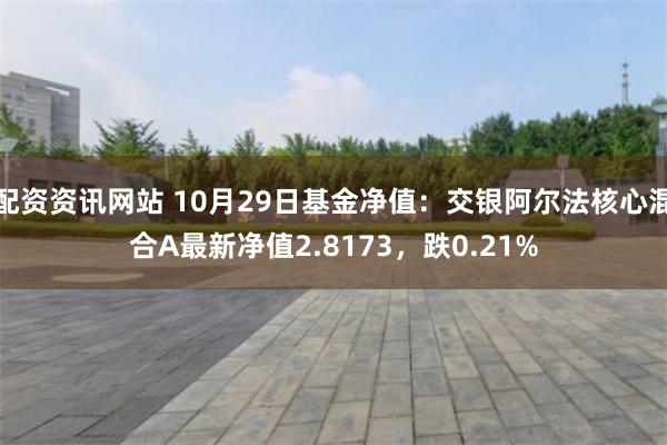 配资资讯网站 10月29日基金净值：交银阿尔法核心混合A最新净值2.8173，跌0.21%