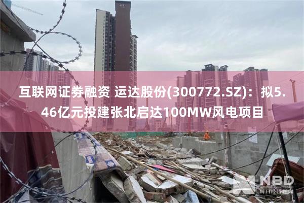 互联网证劵融资 运达股份(300772.SZ)：拟5.46亿元投建张北启达100MW风电项目