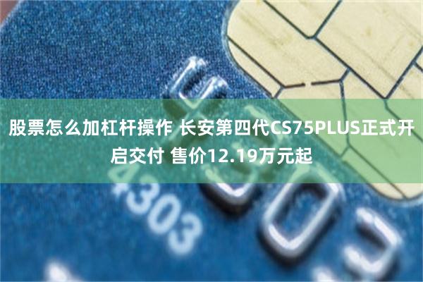 股票怎么加杠杆操作 长安第四代CS75PLUS正式开启交付 售价12.19万元起