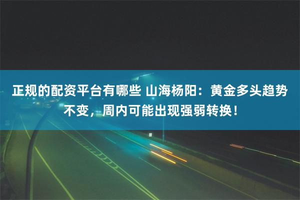 正规的配资平台有哪些 山海杨阳：黄金多头趋势不变，周内可能出现强弱转换！