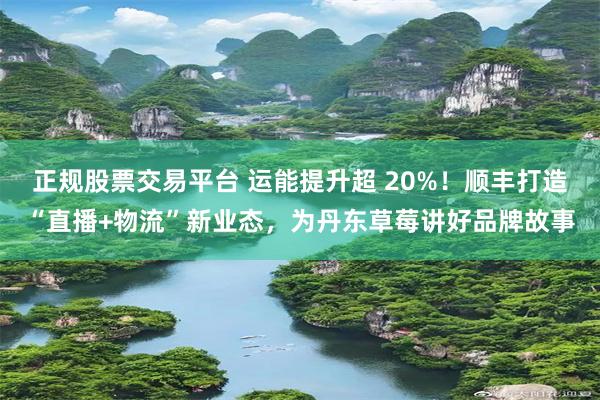 正规股票交易平台 运能提升超 20%！顺丰打造“直播+物流”新业态，为丹东草莓讲好品牌故事