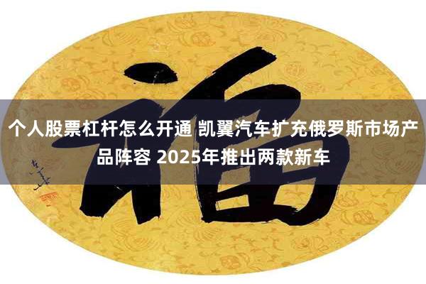 个人股票杠杆怎么开通 凯翼汽车扩充俄罗斯市场产品阵容 2025年推出两款新车