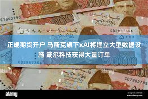 正规期货开户 马斯克旗下xAI将建立大型数据设施 戴尔科技获得大量订单