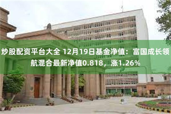 炒股配资平台大全 12月19日基金净值：富国成长领航混合最新净值0.818，涨1.26%