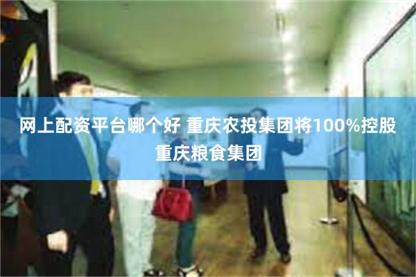 网上配资平台哪个好 重庆农投集团将100%控股重庆粮食集团