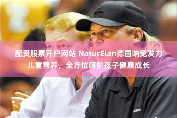 配资股票开户网站 NaturElan德国呐兔发力儿童营养，全方位呵护孩子健康成长