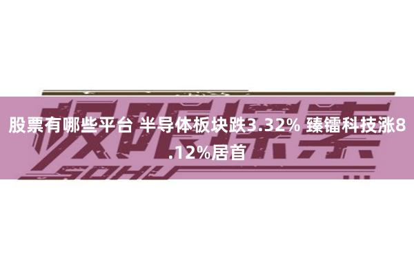 股票有哪些平台 半导体板块跌3.32% 臻镭科技涨8.12%居首