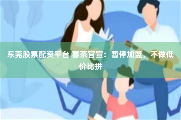 东莞股票配资平台 喜茶官宣：暂停加盟，不做低价比拼