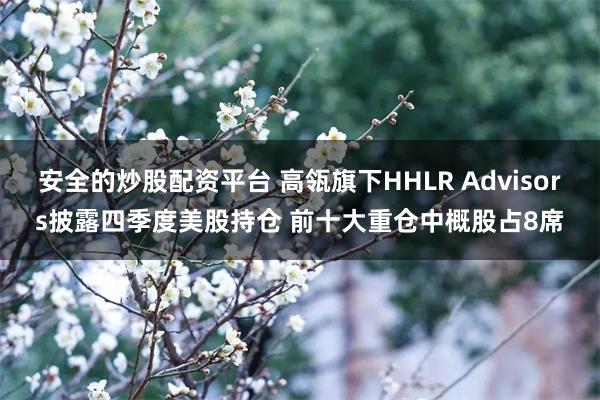 安全的炒股配资平台 高瓴旗下HHLR Advisors披露四季度美股持仓 前十大重仓中概股占8席