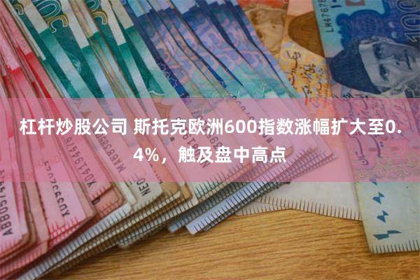 杠杆炒股公司 斯托克欧洲600指数涨幅扩大至0.4%，触及盘中高点