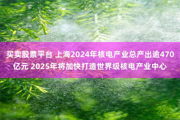 买卖股票平台 上海2024年核电产业总产出逾470亿元 2025年将加快打造世界级核电产业中心