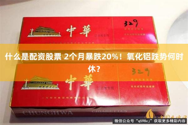 什么是配资股票 2个月暴跌20%！氧化铝跌势何时休？